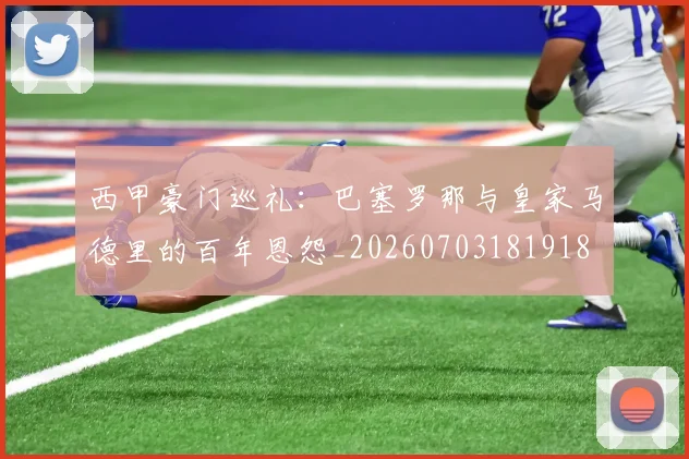 西甲豪门巡礼：巴塞罗那与皇家马德里的百年恩怨_20260703181918