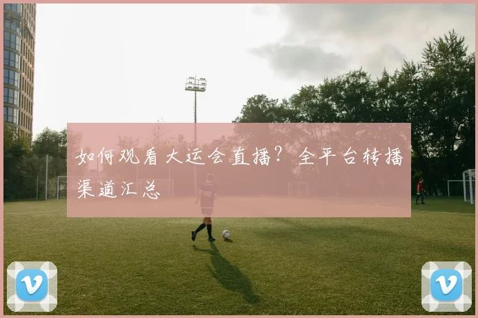 如何观看大运会直播？全平台转播渠道汇总