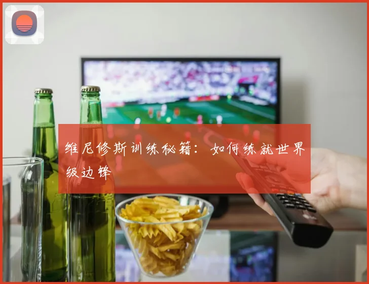 维尼修斯训练秘籍：如何练就世界级边锋