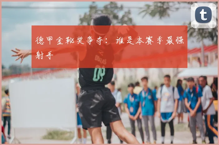 德甲金靴奖争夺:谁是本赛季最强射手