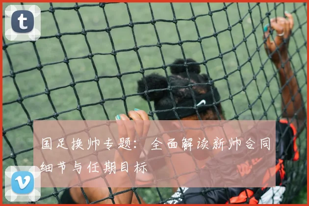 国足换帅专题:全面解读新帅合同细节与任期目标