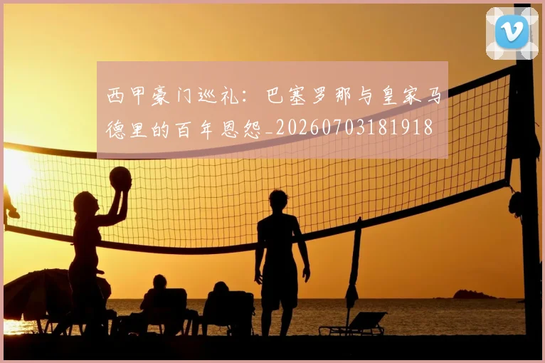 西甲豪门巡礼:巴塞罗那与皇家马德里的百年恩怨_20260703181918