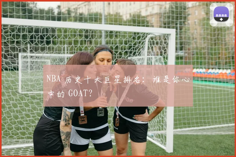 NBA 历史十大巨星排名:谁是你心中的 GOAT?