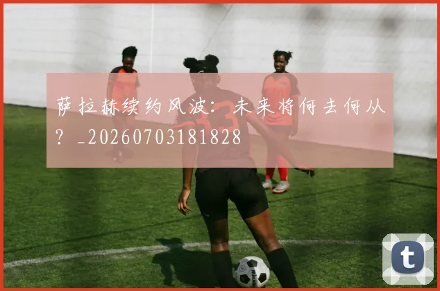 萨拉赫续约风波：未来将何去何从？_20260703181828