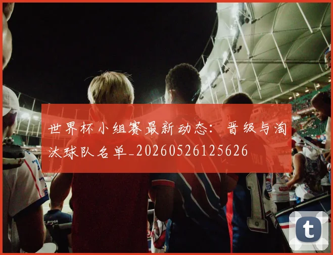 世界杯小组赛最新动态:晋级与淘汰球队名单_20260526125626