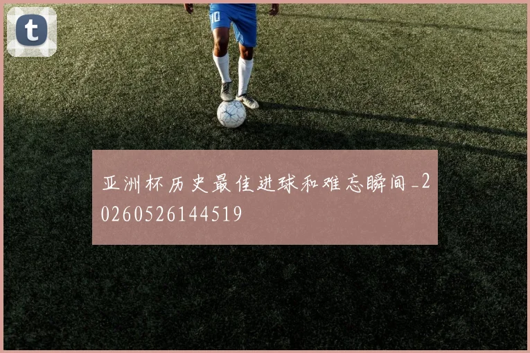 亚洲杯历史最佳进球和难忘瞬间_20260526144519