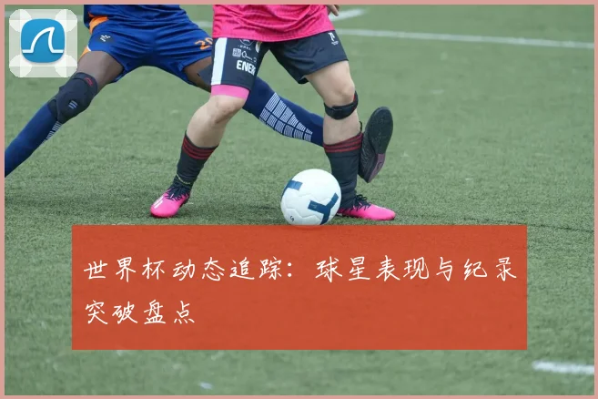 世界杯动态追踪：球星表现与纪录突破盘点