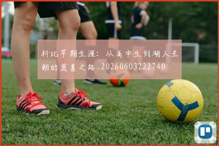 科比早期生涯:从高中生到湖人王朝的奠基之路_20260603222740