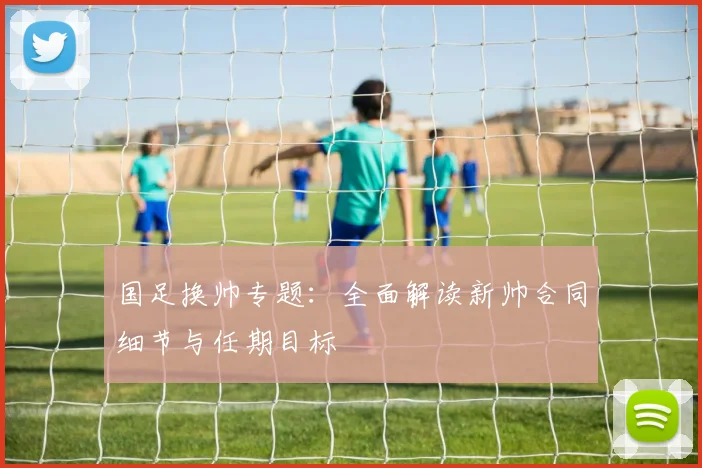 国足换帅专题:全面解读新帅合同细节与任期目标