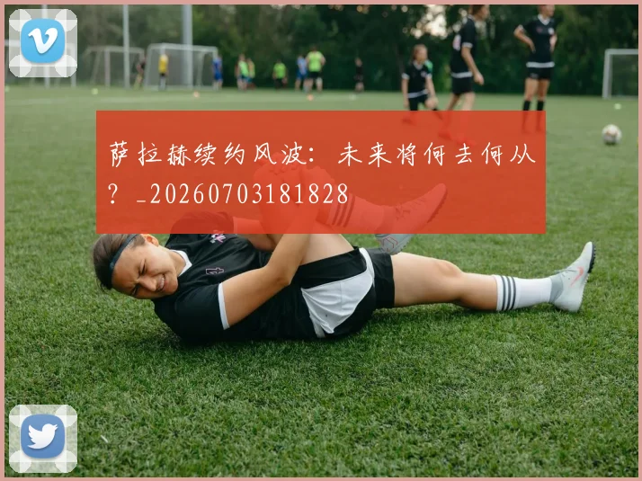 萨拉赫续约风波：未来将何去何从？_20260703181828