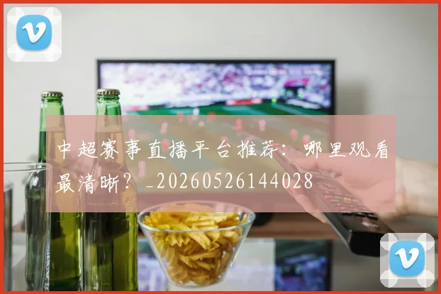 中超赛事直播平台推荐：哪里观看最清晰？_20260526144028