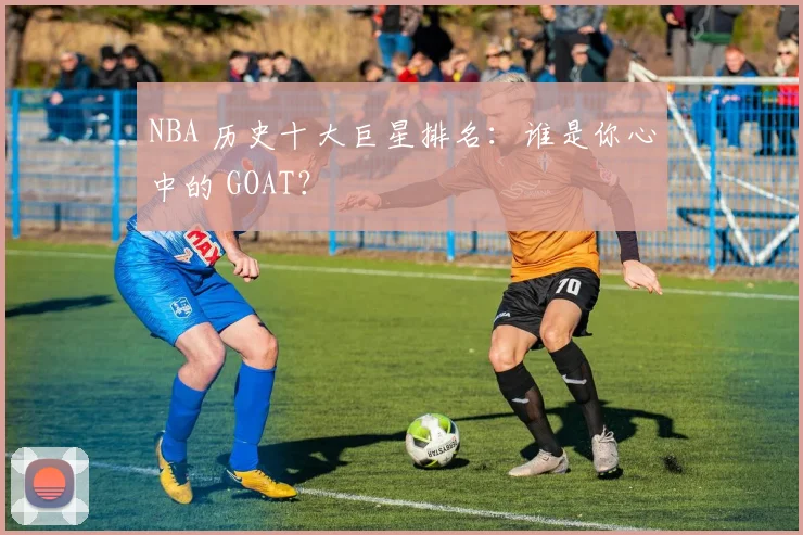 NBA 历史十大巨星排名：谁是你心中的 GOAT？